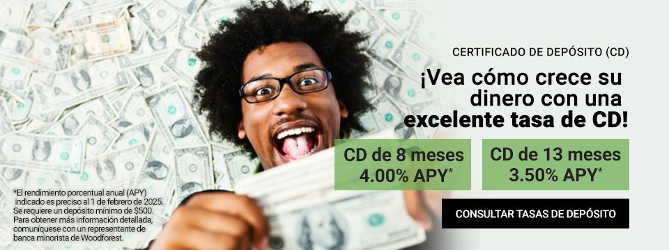 Certificado  de Deposito (CD). ¡Observa como crece tu dinero con una excelente tasa  de CD! CD a 8 meses 4.75% de APY*. CD a 13 meses con APY del 4.25%*. *El  rendimiento porcentual anual (APY, por sus siglas en Ingles) que se  indica es exacto al 16 de febrero de 2024. Se requiere un deposito  mínimo de USD 500. Para obtener más detalles, comuníquese con un  representante bancario minorista de Woodforest. Haz click aquí para ver  las tasas de depósitos