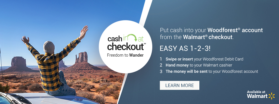 Cash In at Checkout. Freedom to Wander. Put cash into your Woodforest account from the Walmart checkout. Even after the branch is closed! 1. Swipe or insert your Woodforest Debit Card; 2. Hand money to your Walmart cashier; 3. The money will be sent to your Woodforest account. Click here to learn more. Available at Walmart.