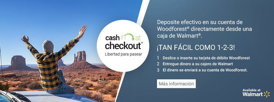 Cash In at Checkout. Freedom to Wander. Ponga dinero en efectivo en su cuenta de Woodforest desde la caja de Walmart. Ninguna sucursal bancaria necesaria! 1. Deslice o inserte su tarjeta de debito Woodforest; 2. Dele dinero en efectivo a su cajero de Walmart; 3. El dinero sera enviado a su cuenta de Woodforest. Click aqui para mas informacion. Ahora en Walmart.