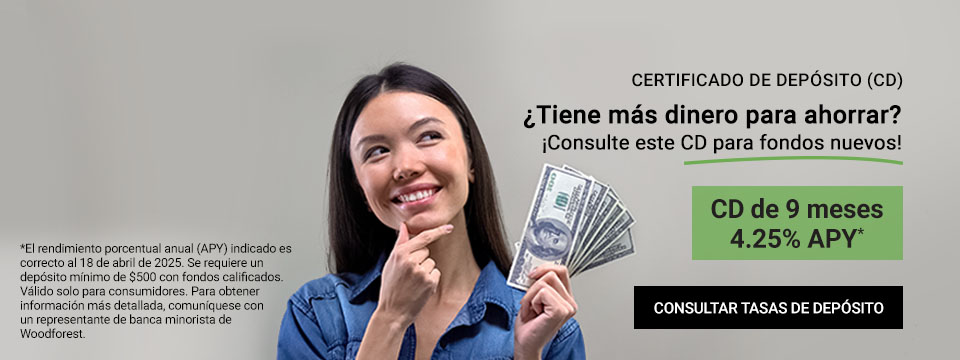 Certificado de depósito (CD) ¿Tiene más dinero para ahorrar? ¡Consulte este CD para fondos nuevos! CD de 9 meses 4.25% APY* Clic aquí para consultar tasas de depósitos. *El rendimiento porcentual anual (APY) indicado es correcto al 10 de marzo de 2025. Se requiere un depósito mínimo de $500. Válido solo para consumidores. Para obtener información más detallada, comuníquese con un representante de banca minorista de Woodforest.