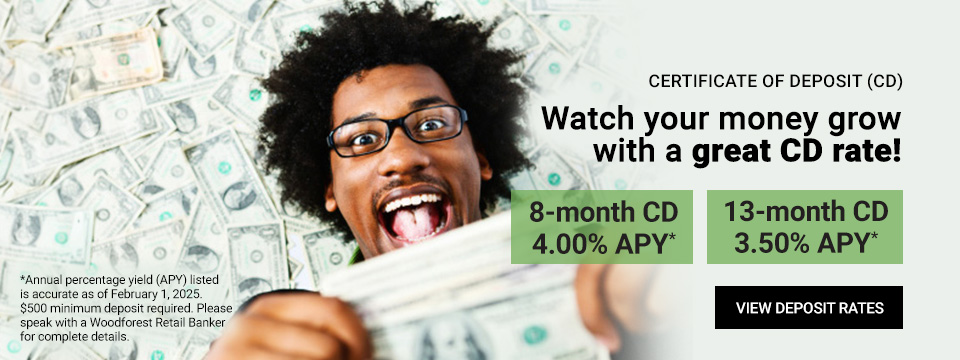 Certificate of Deposit (CD). Watch your money grow with a great CD rate! 8-month CD 5.00% APY*. 13-month CD 5.15% APY*. *Annual percentage yield (APY) listed is accurate as of August 25, 2023. $500 minimum deposit required. Please speak with a Woodforest Retail Banker for complete details. Click here to view Deposit Rates